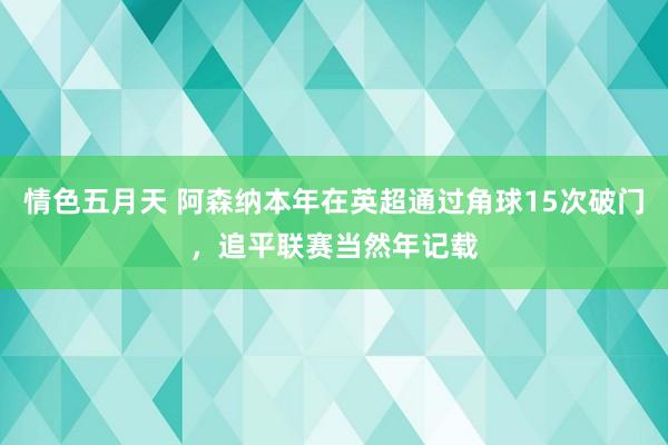 情色五月天 阿森纳本年在英超通过角球15次破门，追平联赛当然年记载