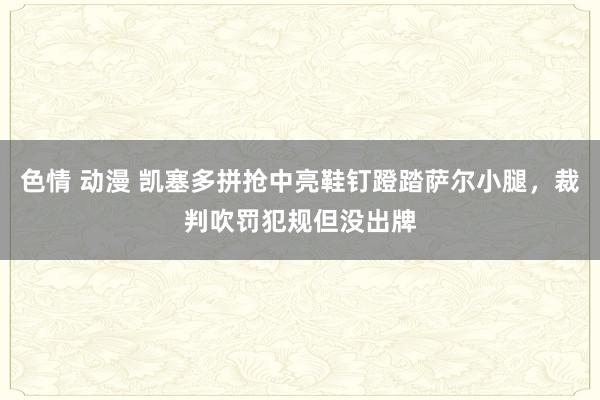 色情 动漫 凯塞多拼抢中亮鞋钉蹬踏萨尔小腿，裁判吹罚犯规但没出牌