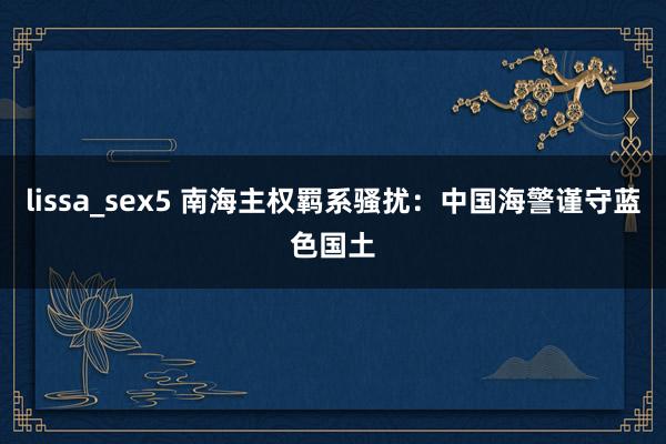 lissa_sex5 南海主权羁系骚扰：中国海警谨守蓝色国土