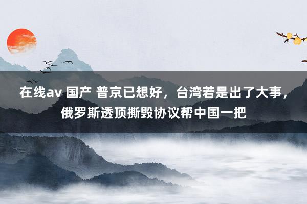 在线av 国产 普京已想好，台湾若是出了大事，俄罗斯透顶撕毁协议帮中国一把