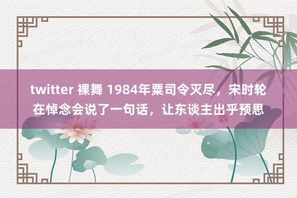 twitter 裸舞 1984年粟司令灭尽，宋时轮在悼念会说了一句话，让东谈主出乎预思