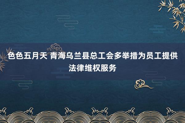 色色五月天 青海乌兰县总工会多举措为员工提供法律维权服务