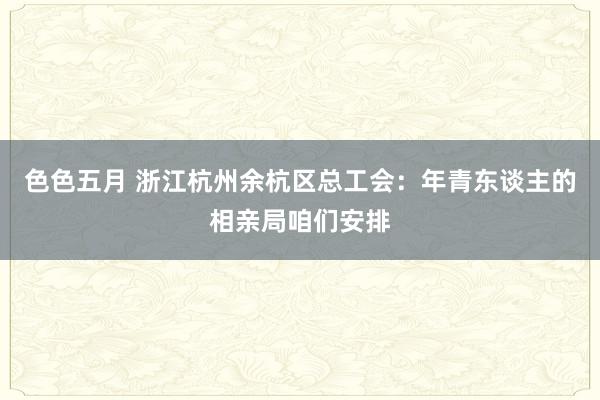 色色五月 浙江杭州余杭区总工会：年青东谈主的相亲局咱们安排