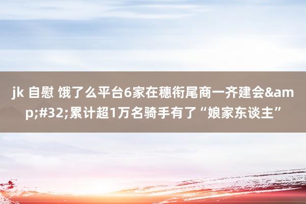 jk 自慰 饿了么平台6家在穗衔尾商一齐建会&#32;累计超1万名骑手有了“娘家东谈主”