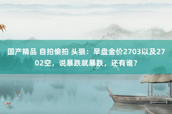 国产精品 自拍偷拍 头狼：早盘金价2703以及2702空，说暴跌就暴跌，还有谁？