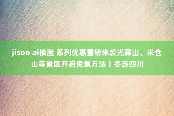 jisoo ai换脸 系列优惠重磅来袭光雾山、米仓山等景区开启免票方法丨冬游四川