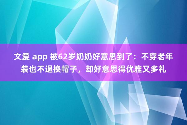 文爱 app 被62岁奶奶好意思到了：不穿老年装也不退换帽子，却好意思得优雅又多礼