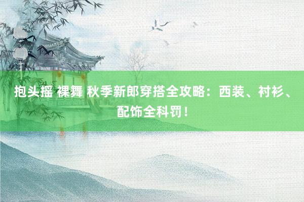 抱头摇 裸舞 秋季新郎穿搭全攻略：西装、衬衫、配饰全科罚！