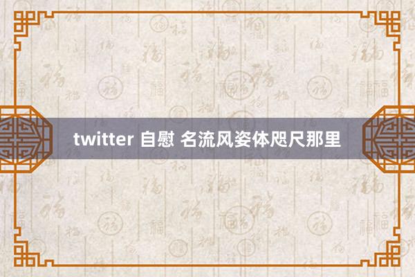 twitter 自慰 名流风姿体咫尺那里