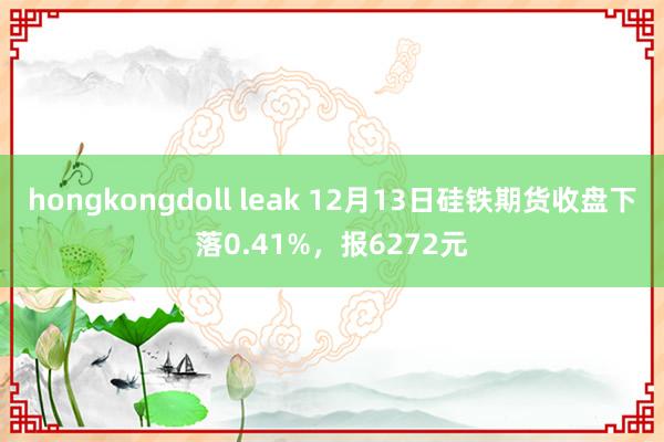 hongkongdoll leak 12月13日硅铁期货收盘下落0.41%，报6272元