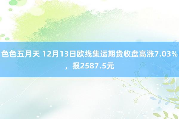 色色五月天 12月13日欧线集运期货收盘高涨7.03%，报2587.5元