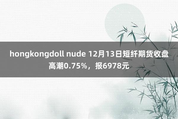 hongkongdoll nude 12月13日短纤期货收盘高潮0.75%，报6978元