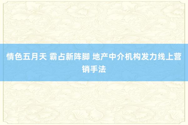 情色五月天 霸占新阵脚 地产中介机构发力线上营销手法