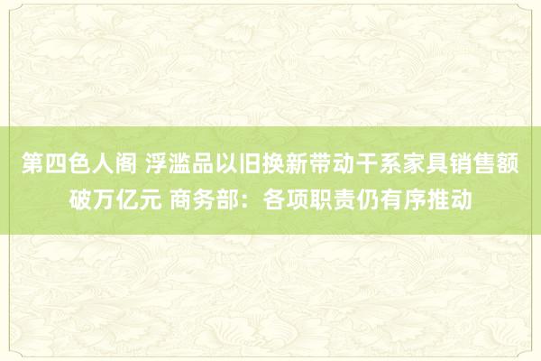 第四色人阁 浮滥品以旧换新带动干系家具销售额破万亿元 商务部：各项职责仍有序推动