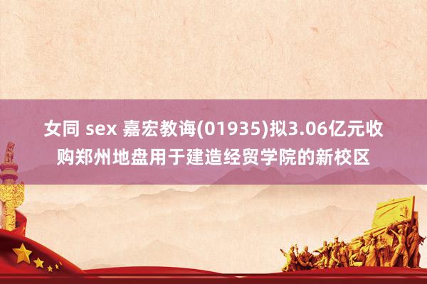 女同 sex 嘉宏教诲(01935)拟3.06亿元收购郑州地盘用于建造经贸学院的新校区