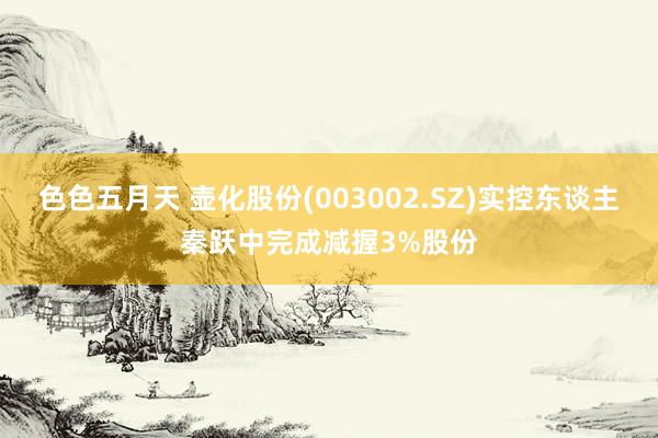 色色五月天 壶化股份(003002.SZ)实控东谈主秦跃中完成减握3%股份