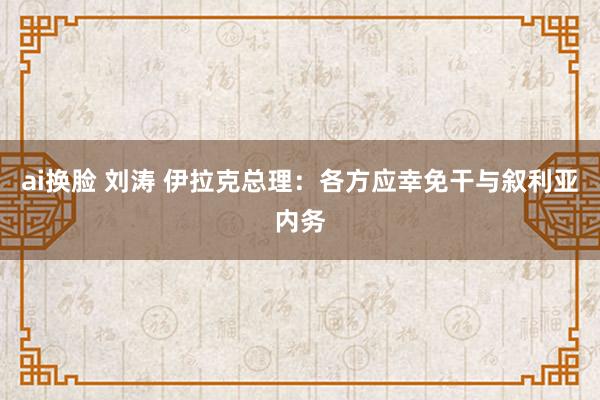 ai换脸 刘涛 伊拉克总理：各方应幸免干与叙利亚内务