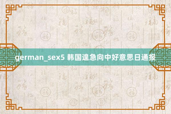 german_sex5 韩国遑急向中好意思日通报