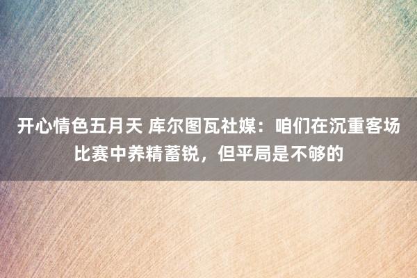 开心情色五月天 库尔图瓦社媒：咱们在沉重客场比赛中养精蓄锐，但平局是不够的