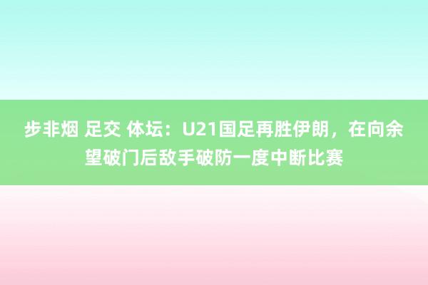 步非烟 足交 体坛：U21国足再胜伊朗，在向余望破门后敌手破防一度中断比赛