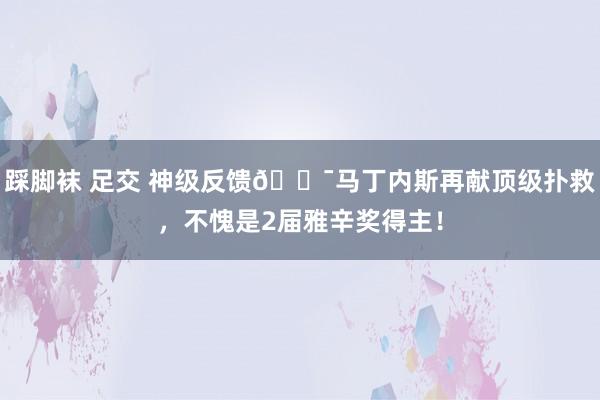 踩脚袜 足交 神级反馈😯马丁内斯再献顶级扑救，不愧是2届雅辛奖得主！