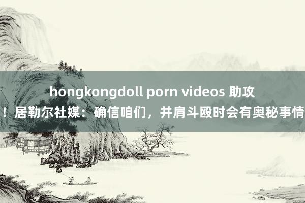 hongkongdoll porn videos 助攻双响！居勒尔社媒：确信咱们，并肩斗殴时会有奥秘事情发生