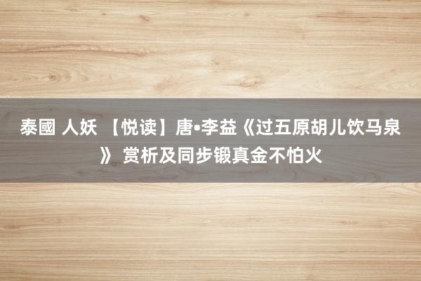 泰國 人妖 【悦读】唐•李益《过五原胡儿饮马泉》 赏析及同步锻真金不怕火