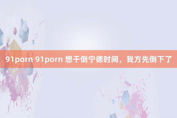 91porn 91porn 想干倒宁德时间，我方先倒下了