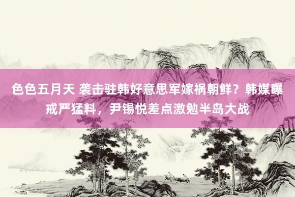 色色五月天 袭击驻韩好意思军嫁祸朝鲜？韩媒曝戒严猛料，尹锡悦差点激勉半岛大战