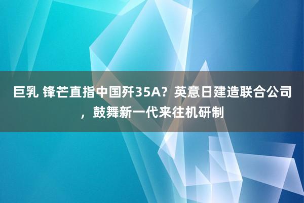 巨乳 锋芒直指中国歼35A？英意日建造联合公司，鼓舞新一代来往机研制