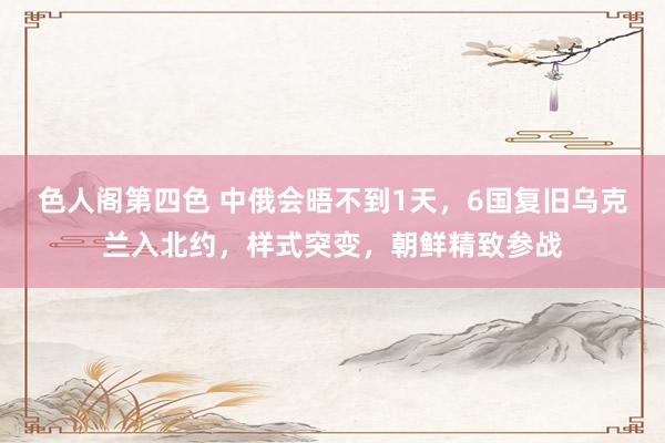 色人阁第四色 中俄会晤不到1天，6国复旧乌克兰入北约，样式突变，朝鲜精致参战