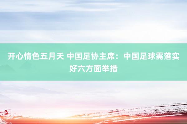 开心情色五月天 中国足协主席：中国足球需落实好六方面举措