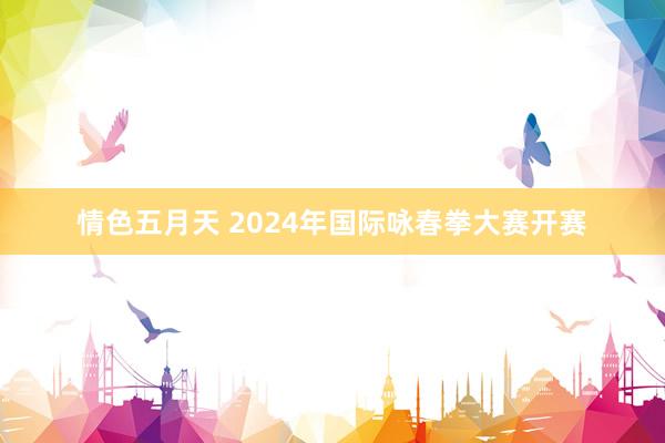 情色五月天 2024年国际咏春拳大赛开赛