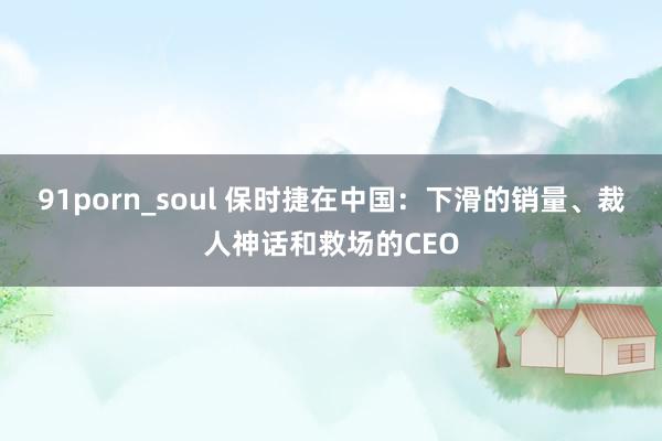 91porn_soul 保时捷在中国：下滑的销量、裁人神话和救场的CEO