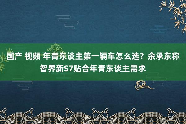 国产 视频 年青东谈主第一辆车怎么选？余承东称智界新S7贴合年青东谈主需求