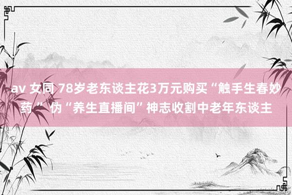 av 女同 78岁老东谈主花3万元购买“触手生春妙药 ” 伪“养生直播间”神志收割中老年东谈主