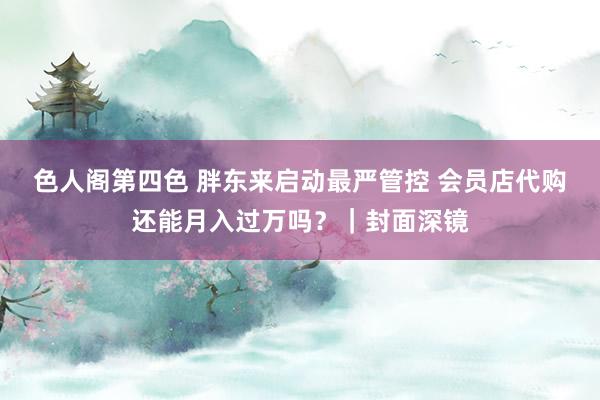 色人阁第四色 胖东来启动最严管控 会员店代购还能月入过万吗？｜封面深镜