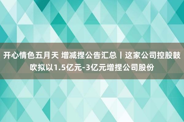 开心情色五月天 增减捏公告汇总丨这家公司控股鼓吹拟以1.5亿元-3亿元增捏公司股份