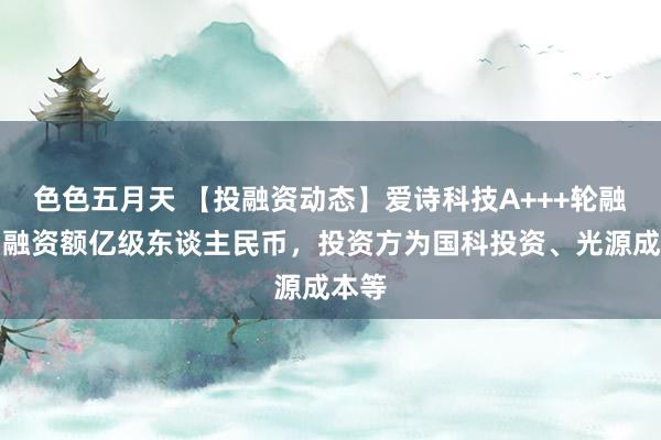 色色五月天 【投融资动态】爱诗科技A+++轮融资，融资额亿级东谈主民币，投资方为国科投资、光源成本等