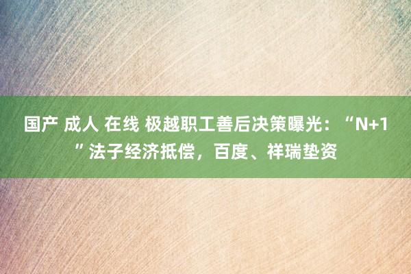 国产 成人 在线 极越职工善后决策曝光：“N+1”法子经济抵偿，百度、祥瑞垫资