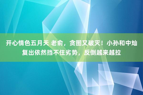 开心情色五月天 老俞，贪图又破灭！小孙和中灿复出依然挡不住劣势，反倒越来越拉