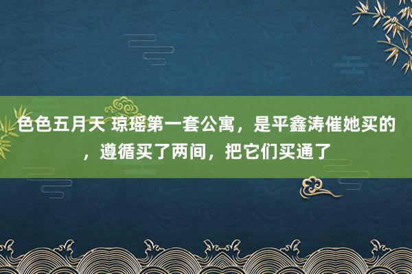 色色五月天 琼瑶第一套公寓，是平鑫涛催她买的，遵循买了两间，把它们买通了