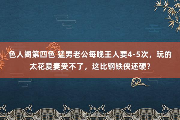 色人阁第四色 猛男老公每晚王人要4-5次，玩的太花爱妻受不了，这比钢铁侠还硬？