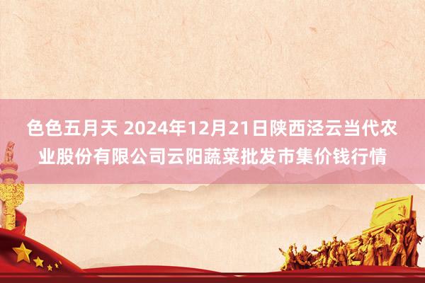 色色五月天 2024年12月21日陕西泾云当代农业股份有限公司云阳蔬菜批发市集价钱行情