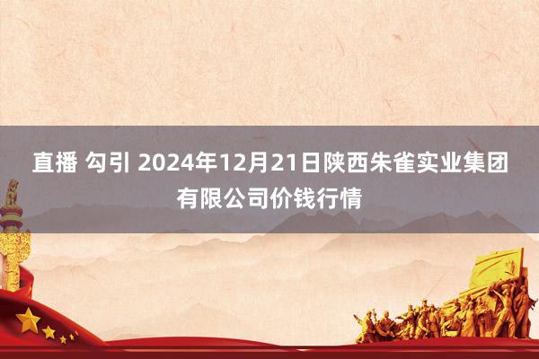 直播 勾引 2024年12月21日陕西朱雀实业集团有限公司价钱行情