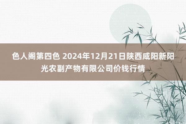 色人阁第四色 2024年12月21日陕西咸阳新阳光农副产物有限公司价钱行情