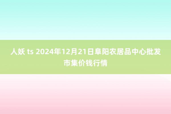 人妖 ts 2024年12月21日阜阳农居品中心批发市集价钱行情