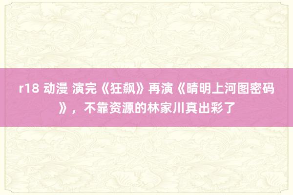 r18 动漫 演完《狂飙》再演《晴明上河图密码》，不靠资源的林家川真出彩了