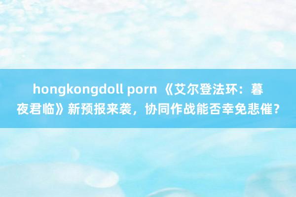 hongkongdoll porn 《艾尔登法环：暮夜君临》新预报来袭，协同作战能否幸免悲催？