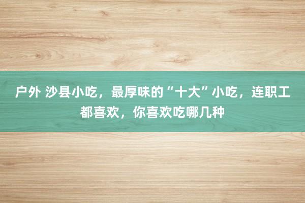 户外 沙县小吃，最厚味的“十大”小吃，连职工都喜欢，你喜欢吃哪几种